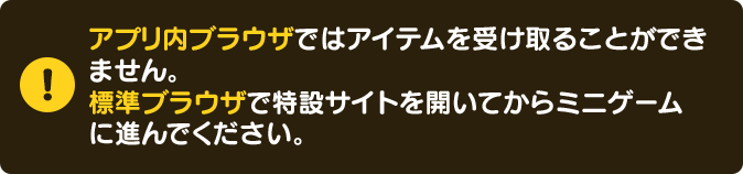 アプリ内ブラウザではアイテムを受け取ることができません。標準ブラウザで特設サイトを開いてからミニゲームに進んでください。