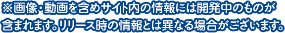 ※画像・動画を含めサイト内の情報には開発中のものが含まれます。リリース時の情報とは異なる場合がございます。